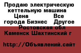 Продаю электрическую кеттельную машина › Цена ­ 50 000 - Все города Бизнес » Другое   . Ростовская обл.,Каменск-Шахтинский г.